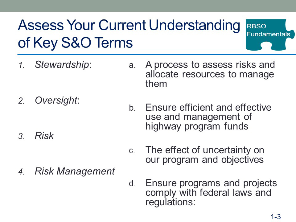 PPT slide
Title: Assess Your Current Understanding of Key S&O Terms (image of puzzle piece with RBSO Fundamentals on it)
(Matching activity with four terms in a column on the left and a list of definitions on the right)
Column 1:
1. Stewardship:
2. Oversight:
3. Risk
4. Risk Management
Column 2:
a. A process to assess risks and allocate resources to manage them
b. Ensure efficient and effective use and management of highway program funds
c. The effect of uncertainty on our program and objectives
d. Ensure programs and projects comply with federal laws and regulations
(slide number 1-3)
