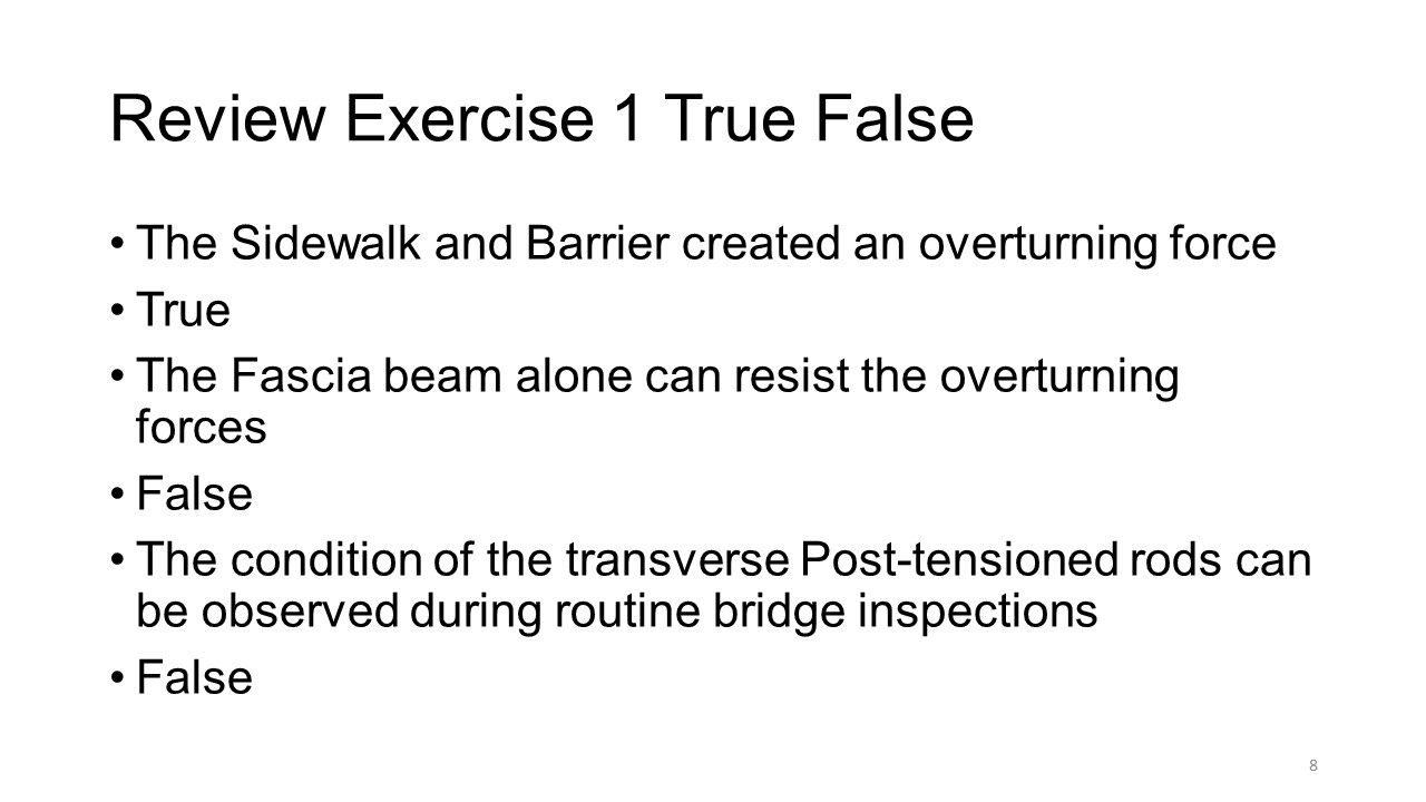 Slide title: Review Exercise 1 True False
Bullet list:
The Sidewalk and barrier created an overturning force
The fascia beam alone can resist the overturning forces
The condition of the traverse post-tensioned rods can be observed during routine bridge inspections