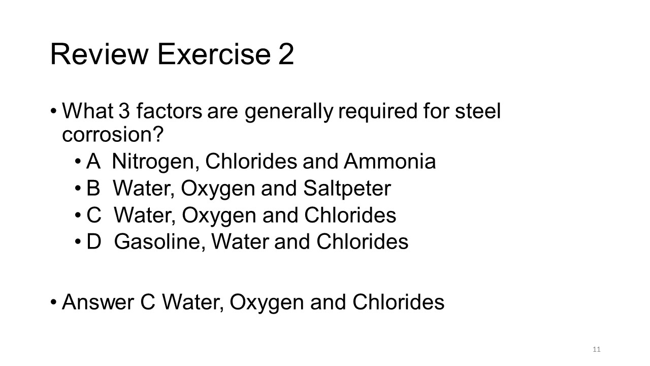 Slide title: Review exercise 2. What 3 factors are generally required for steel corrosion?
A Nitrogen, Chlorides and Ammonia
B Water, Oxygen and Saltpeter
C Water, Oxygen and Chlorides
D Gasoline, Water and Chlorides
Answer C Water, Oxygen and Chlorides