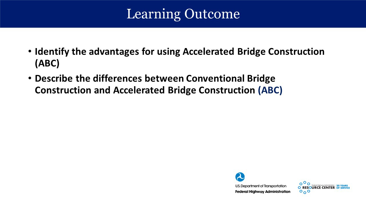 Slide from Accelerated Bridge construction presentation. Title: Learning outcome. (bullets) Identify the advantages for using Accelerated Bridge Construction (ABC), Describe the differences between Conventional Bridge Construction and Accelerated Bridge Construction (ABC) US Department of Transportation logo, Federal Highway Administration Resource Center logo, 20 years of service