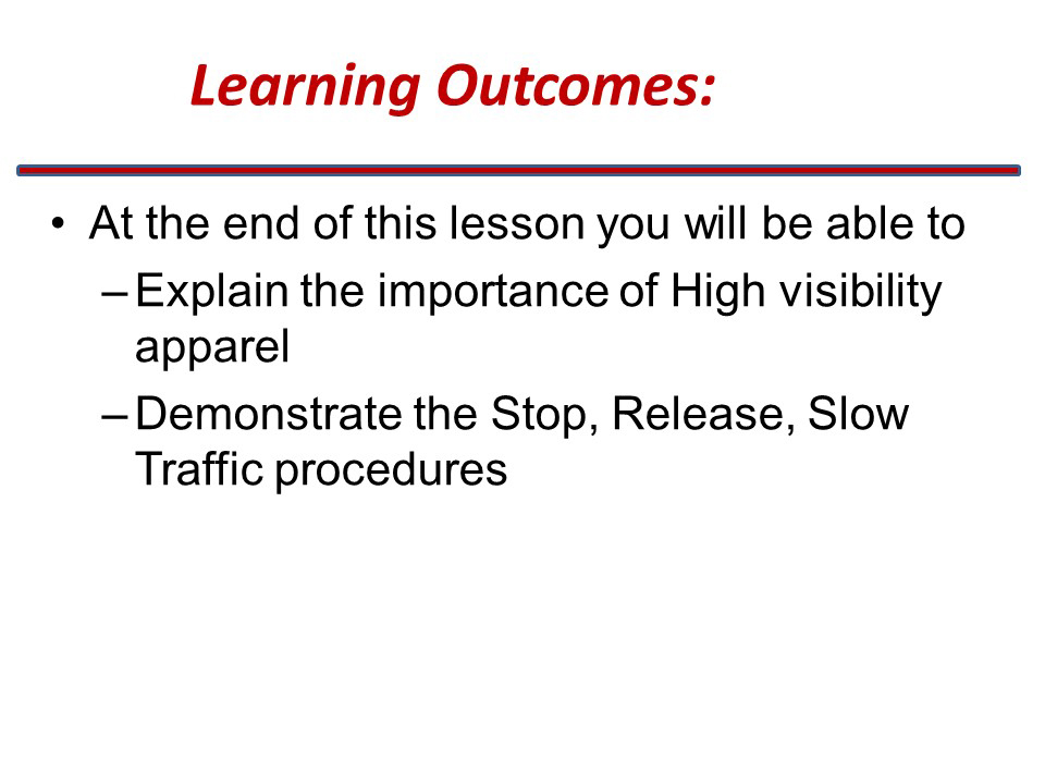 Slide title: Learning Outcomes
At the end of this lesson you will be able to
(bulleted list) Explain the important of High visibility apparel
Demonstrate the stop, release, slow traffic procedures