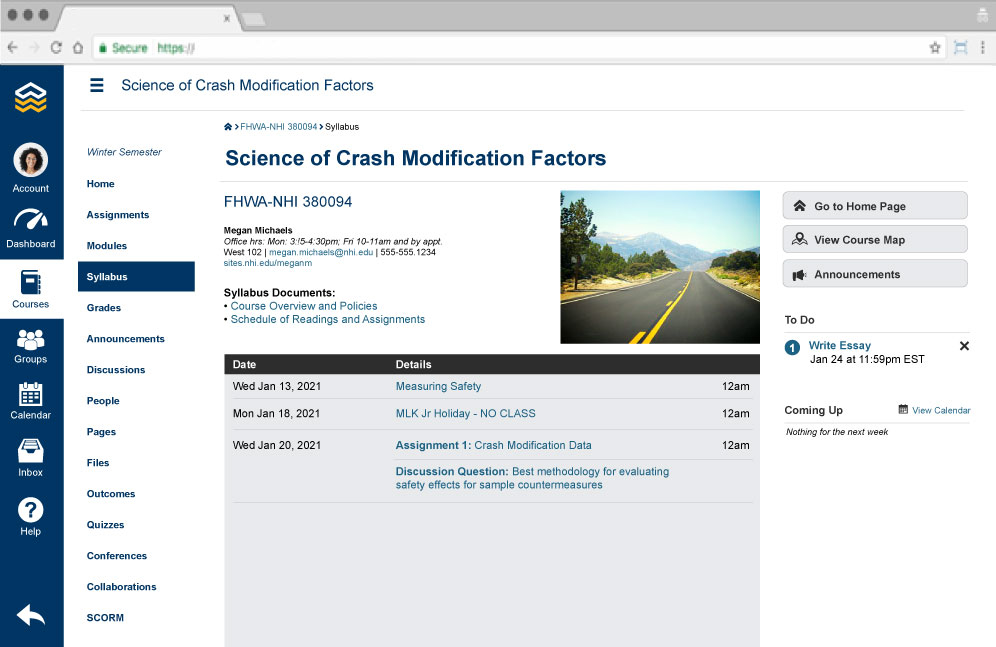 Example course webpage
Screen title: Science of Crash Modifications Factors
Icons on vertical toolbar on the left: Home page, Instructor, Dashboard, Courses
Groups, Calendar, Inbox, Help, Return to previous page.
Hyperlinks on course sidebar menu;
Winter semester
Home
Assignments
Modules
(emphasized) Syllabus
Grades
Announcements
Discussions
People
Pages
Files
Outcomes
Quizzes
Conferences
Collaborations
SCORM
Main screen
Breadcrumbs: FHWA-NHI 2800084 to Syllabus
Title: Science of Crash Modifications Factors
FHWA-NHI 380094
Subhead: Megan Michaels
Office hrs: Mon: 3:15-4:30 pm, Fri 10-11 am and by appt.
West 102, (hyperlink)megan.michaeals@nhi.edu, 555-555-1234
(hyperlink)sites.nhi.edu/meganm
Subhead: Syllabus Documents:
(hyperlink) Course Overview and Policies
(hyperlink) Schedule of Readings and Assignments
(decorative image)
Three column, 4 row table
Column headings: Date, Details, (blank)
Row 1: Wed Jan 13, 2021, (hyperlink) Measuring Safety, 12am
Row 2: Mon Jan 18, 2021, (hyperlink) MLK Jr Holiday – NO CLASS, 12 am
Row 3: Wed Jan 20, 2021, (hyperlink) Assignment 1: Crash Modification Data , 12 am
Row 4: (blank), Discussion Question: Best methodology for evaluating safety effects for sample countermeasures, (blank)
Right vertical sidebar:
(button) Go to Home Page
(button) View Course Map
(button) Announcements
To Do
No. 1, (hyperlink) Write Essay, Jan 24 at 11:59 pm EST
(close icon)
Coming up (calendar icon) (hyperlink) View Calendar
Nothing for the next week