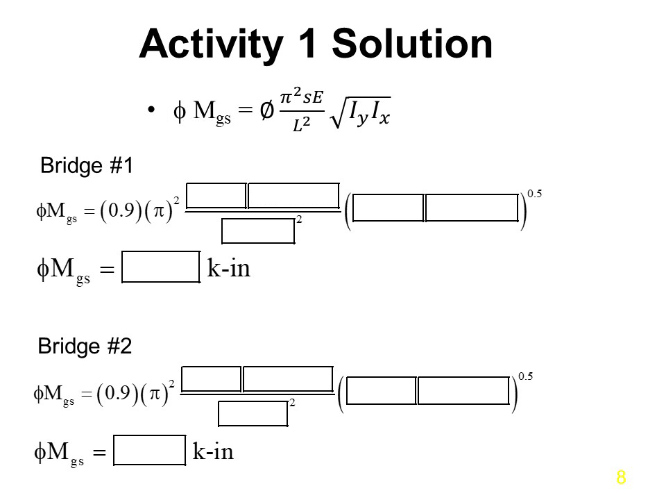 Activity 1 Solution
(AASHTO Equation 6.10.3.4.2-1)
∅M(subscript)gs = ∅(𝜋^2 𝑠𝐸)/𝐿^2 √(𝐼_𝑦 𝐼_𝑥 )
Bridge #1
∅M(subscript)gs = (0.9)( 𝜋^2)
Text boxes provide space for learner to enter values from previous page)
∅M(subscript)gs = (blank text box) k-in
Bridge #2
∅M(subscript)gs = (0.9)( 𝜋^2)
Text boxes provide space for learner to enter values from previous page)
∅M(subscript)gs = (blank text box) k-in