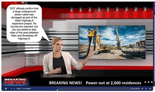 Screenshot from NHI Utility Investigations web-based training course. A newscaster sits at a desk in front of a screen that show a photo of construction equipment at a road improvement site. A graphic at the bottom left of the screen: BREAKING NEWS. The banner at the bottom of the screen reads: Breaking News! Power out at 2,000 residence. A speech bubble shows: DOT officials confirm that a large underground power cable was damaged as part of the State Highway 6 expansion project. No injuries are reported, but you are asked to stay clear of the area between Main and Broadway off Highway 6..